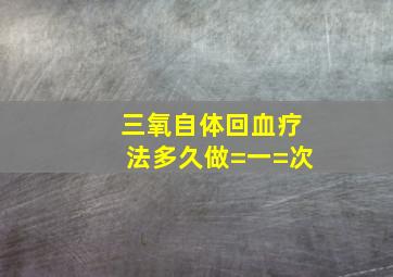 三氧自体回血疗法多久做=一=次