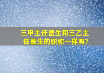 三甲主任医生和三乙主任医生的职称一样吗?