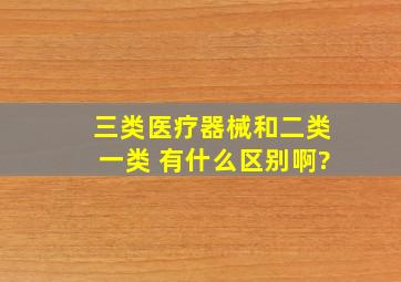 三类医疗器械和二类,一类 有什么区别啊?