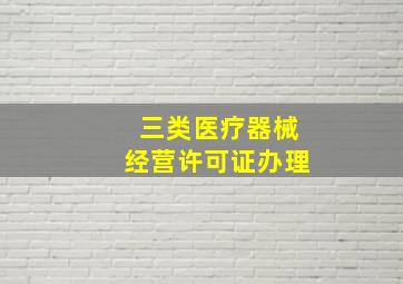 三类医疗器械经营许可证办理