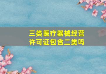 三类医疗器械经营许可证包含二类吗