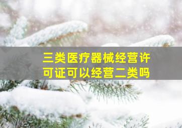 三类医疗器械经营许可证可以经营二类吗