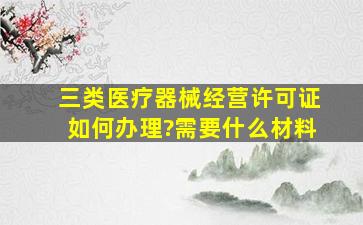 三类医疗器械经营许可证如何办理?需要什么材料