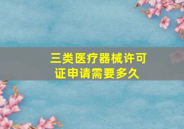 三类医疗器械许可证申请需要多久 