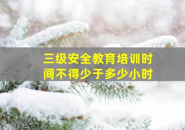 三级安全教育培训时间不得少于多少小时