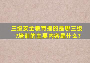 三级安全教育指的是哪三级?培训的主要内容是什么?