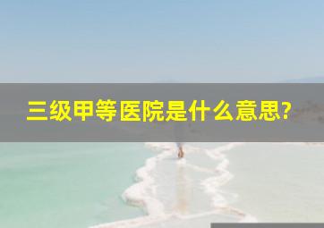 三级甲等医院是什么意思?