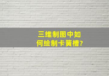 三维制图中如何绘制卡簧槽?