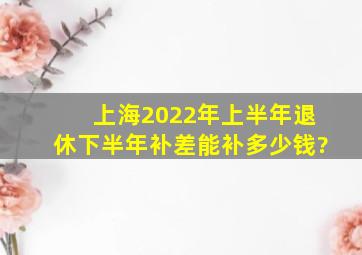 上海2022年上半年退休下半年补差能补多少钱?