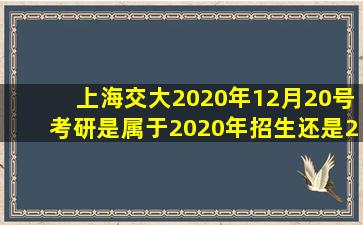 上海交大2020年12月20号考研是属于2020年招生还是2021年招生?