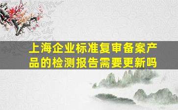 上海企业标准复审备案产品的检测报告需要更新吗