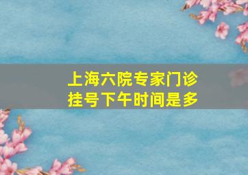 上海六院专家门诊挂号下午时间是多(