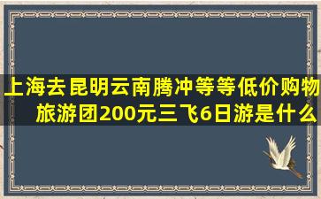 上海去昆明云南腾冲等等,低价购物旅游团200元,三飞6日游,是什么旅游团