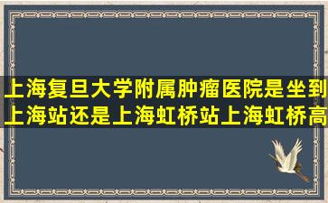 上海复旦大学附属肿瘤医院是坐到上海站还是上海虹桥站上海虹桥高铁?