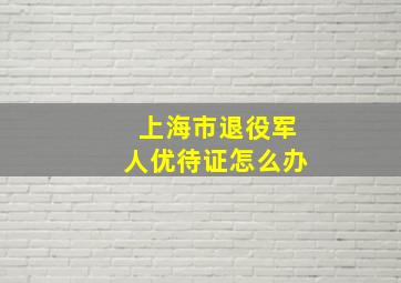 上海市退役军人优待证怎么办