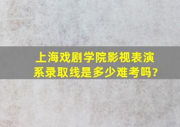 上海戏剧学院影视表演系录取线是多少,难考吗?