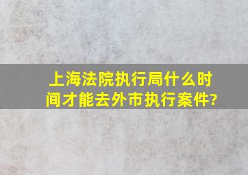 上海法院执行局什么时间才能去外市执行案件?