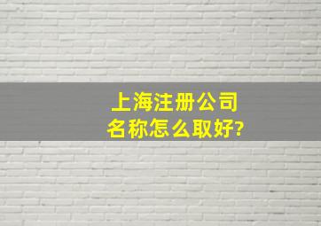 上海注册公司名称怎么取好?