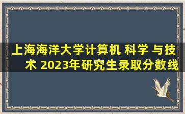 上海海洋大学计算机 科学 与技术 2023年研究生录取分数线?