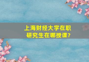 上海财经大学在职研究生在哪授课?