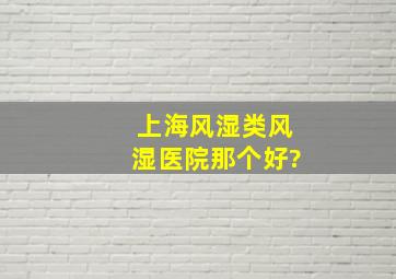 上海风湿类风湿医院那个好?