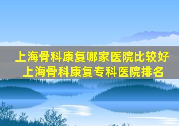 上海骨科康复哪家医院比较好 上海骨科康复专科医院排名