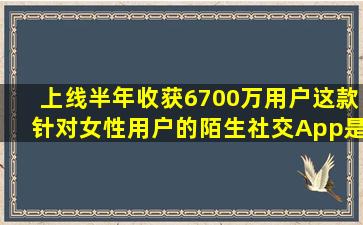 上线半年收获6700万用户,这款针对女性用户的陌生社交App是怎么...