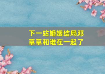 下一站婚姻结局邓草草和谁在一起了