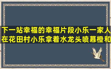 下一站幸福的幸福片段(小乐一家人在花田村,小乐拿着水龙头喷幕橙和...