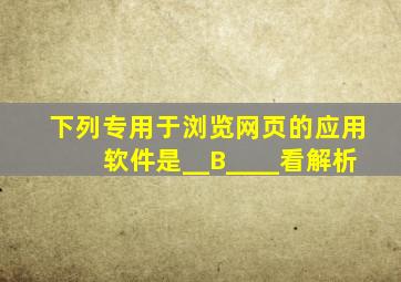 下列专用于浏览网页的应用软件是__B____。(看解析)