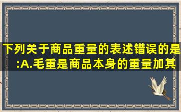 下列关于商品重量的表述错误的是:A.毛重是商品本身的重量加其包装...