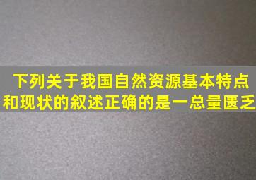 下列关于我国自然资源基本特点和现状的叙述正确的是一总量匮乏