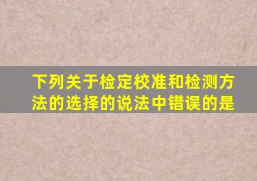 下列关于检定、校准和检测方法的选择的说法中错误的是()。