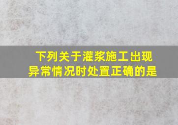 下列关于灌浆施工出现异常情况时处置正确的是