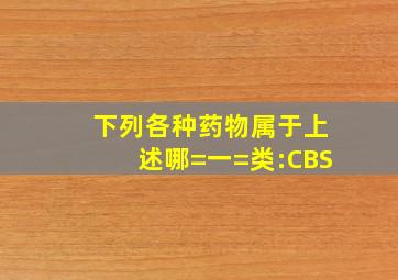 下列各种药物属于上述哪=一=类:CBS