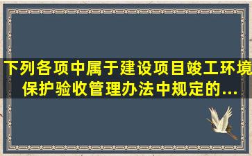 下列各项中属于《建设项目竣工环境保护验收管理办法》中规定的...