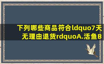 下列哪些商品符合“7天无理由退货”A.活鱼B.鲜猪肉C.电子书D.电视...