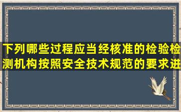 下列哪些过程应当经核准的检验检测机构按照安全技术规范的要求进行...