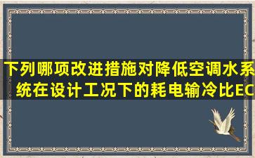 下列哪项改进措施,对降低空调水系统在设计工况下的耗电输冷比ECR...