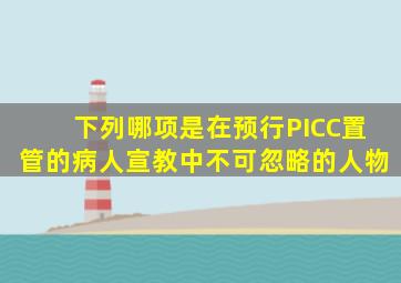 下列哪项是在预行PICC置管的病人宣教中不可忽略的人物()