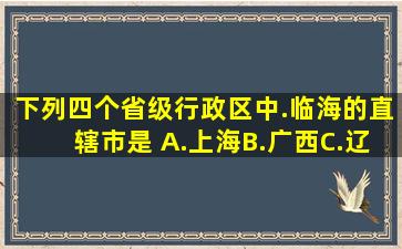 下列四个省级行政区中.临海的直辖市是( )A.上海B.广西C.辽宁D...