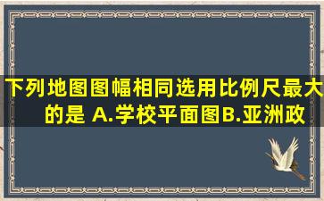 下列地图图幅相同,选用比例尺最大的是( )A.学校平面图B.亚洲政区图C....