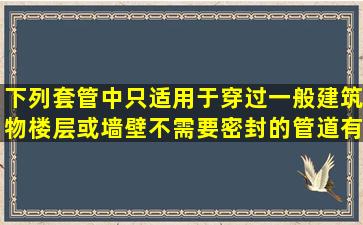 下列套管中,只适用于穿过一般建筑物楼层或墙壁不需要密封的管道有( )...