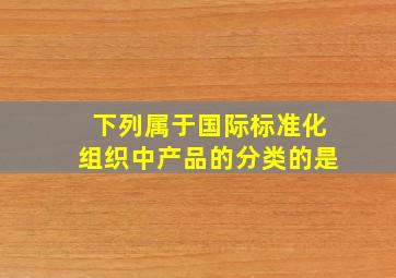 下列属于国际标准化组织中产品的分类的是()。