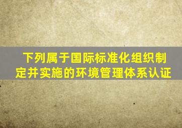 下列属于国际标准化组织制定并实施的环境管理体系认证。