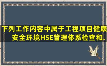 下列工作内容中,属于工程项目健康、安全、环境(HSE)管理体系检查和...