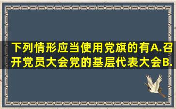 下列情形应当使用党旗的有()A.召开党员大会、党的基层代表大会B...