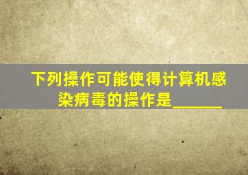 下列操作可能使得计算机感染病毒的操作是______。