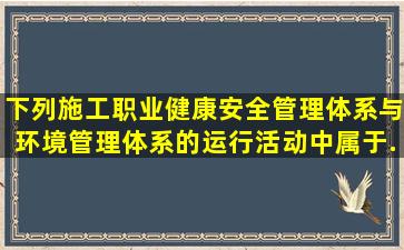 下列施工职业健康安全管理体系与环境管理体系的运行活动中,属于...