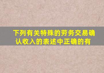 下列有关特殊的劳务交易确认收入的表述中,正确的有( )。